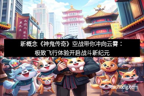 新概念《神鬼传奇》空战带你冲向云霄：极致飞行体验开启战斗新纪元