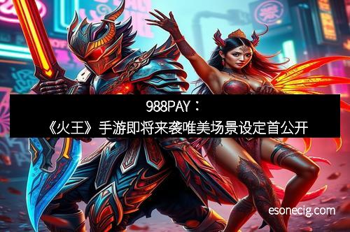 988PAY：《火王》手游即将来袭唯美场景设定首公开